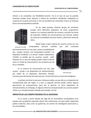 FUNDAMENTOS DE COMPUTACIÓN
EVOLUCIÓN DE LAS COMPUTADORAS
38
ofrecen a las compañías una flexibilidad enorme. Tal es el caso de que las grandes
empresas pueden tener docenas o cientos de servidores individuales trabajando en
conjunto con la parte central de su red. Los servidores de red pueden incluso ser distintos
de las microcomputadoras estándar.
En las redes grandes, distintos grupos de servidores
pueden tener diferentes propósitos, tal como: proporcionar
soporte a un conjunto específico de usuarios, controlar las tareas
de impresión, habilitar las comunicaciones con Internet, realizar
las tareas de contabilidad, procesar textos y, administrar bases de
datos.
Desde luego, la gran mayoría de usuarios cuenta con una
computadora personal estándar que está conectada
permanentemente a la red, pero, existe la posibilidad de
que puedan conectar una computadora portátil o un
dispositivo handheld, a la red por medios inalámbricos.
También es posible que los usuarios, cuando estén
distantes de su área de trabajo puedan utilizar Internet
como un medio de comunicación a los servidores de red
de su compañía.
En el entorno de comunicación por red, cada
usuario accede a los dispositivos de almacenamiento
por medio de un dispositivo electrónico llamado
terminal; para ello existen dos tipos que son: la terminal tonta y la terminal inteligente.
La primera terminal no procesa ni almacena datos, ya que sólo es un dispositivo de
entrada/salida (I/O, del inglés: in y out). La segunda terminal puede realizar algunas
operaciones de procesamiento, pero por lo general, no tiene dispositivos de
almacenamiento; sin embargo, en algunos entornos computacionales los usuarios pueden
utilizar a un microprocesador estándar para acceder a la red.
IMPACTO DE LAS COMPUTADORAS EN LA SOCIEDAD
En la cuarta y quinta década del siglo XX, las maravillosas computadoras eran
equipos para propósitos especiales donde sólo instituciones con gran poder adquisitivo
podían costearlas, tales como: los gobiernos, los centros de investigación particulares y,
las universidades.
SERVIDOR TIPO TORRE
SERVIDOR BLADE
Ing. FRANCISCO RAÚL ORTIZ GONZÁLEZ
 