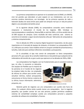 FUNDAMENTOS DE COMPUTACIÓN
EVOLUCIÓN DE LAS COMPUTADORAS
39
Las primeras computadoras en aparecer en la sociedad como la ENIAC y la UNIVAC,
eran tan grandes que abarcaban un gran espacio en sus instalaciones; aun con sus
enormes cerebros electrónicos, con tecnología de los primeros aparatos de radio y
televisión (bulbos de vacio) tenían poco poder de cómputo real que un reloj de pulsera
digital o una calculadora de bolsillo actual.
En la siguiente década (1960), las computadoras conocidas como modernas
empezaron a revolucionar el mundo de los negocios. IBM, introdujo su
macrocomputadora o mainframe, Sistema/360, en abril de 1964; y, la firma vendió más de
33 000 equipos de cómputo. Como resultado del éxito comercial, este sistema se
convirtió en el estándar a seguir durante bastantes años por fabricantes de computadoras
y sistemas computacionales.
Para la década de 1970, la empresa Digital Equipment Corporation, da dos pasos
importantes en el mercado de equipos de cómputo, al introducir sus computadoras PDP-
11 y VAX para uso común. Estos modelos venían en una gran cantidad de presentaciones y
tamaños, todo esto para satisfacer diferentes necesidades y presupuestos.
En la actualidad, el tipo más común de computador se llama computadora
personal o PC, que a pesar de su tamaño modernista es más potente que cualquiera de los
ordenadores del tamaño de un gran cuarto que operaron en las décadas de 1950 y 1960.
Las computadoras han llegado a ser tan fundamentales para la sociedad moderna
que, sin ellas, la economía se detendría.
Son equipos tan flexibles que la mayoría de
las personas en el mundo de los negocios
las emplean todos los días. Los empleados
de oficinas las utilizan para escribir cartas,
actualizar nóminas, realizar presupuestos,
comunicarse en forma interna o externa de
su oficina, buscar información, administrar
proyectos, etc.
Bastante gente de negocios usa una computadora aun cuando esta fuera de
oficina. En cualquier oficina existe cuando menos una computadora. Aun lo negocios
pequeños, que pueden constar de una sola persona, pueden permitirse establecer
sistemas de contabilidad complejos usando una computadora personal y paquetes
accesibles de software de contabilidad y finanzas.
COMPUTADORA PERSONAL EN OFICINA
Ing. FRANCISCO RAÚL ORTIZ GONZÁLEZ
 
