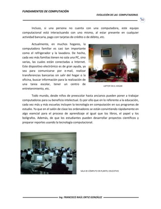 FUNDAMENTOS DE COMPUTACIÓN
EVOLUCIÓN DE LAS COMPUTADORAS
40
Incluso, si una persona no cuenta con una computadora, este equipo
computacional está interactuando con uno mismo, al estar presente en cualquier
actividad bancaria, pago con tarjetas de crédito o de débito, etc.
Actualmente, en muchos hogares, la
computadora familiar es casi tan importante
como el refrigerador y la lavadora. De hecho,
cada vez más familias tienen no sola una PC, sino
varias, las cuales están conectadas a Internet.
Este dispositivo electrónico es de gran ayuda, ya
sea para comunicarse por e-mail, realizar
transferencias bancarias sin salir del hogar o la
oficina, buscar información para la realización de
una tarea escolar, tener un centro de
entretenimiento, etc.
Todo mundo, desde niños de preescolar hasta ancianos pueden poner a trabajar
computadoras para su beneficio intelectual. Es por ello que en lo referente a la educación,
cada vez más y más escuelas incluyen la tecnología en computación en sus programas de
estudio. Ya que en el salón de clase los ordenadores se están convirtiendo rápidamente en
algo esencial para el proceso de aprendizaje al igual que los libros, el papel y los
bolígrafos. Además, de que los estudiantes pueden desarrollar proyectos científicos y
preparar reportes usando la tecnología computacional.
LAPTOP EN EL HOGAR
SALA DE CÓMPUTO EN PLANTEL EDUCATIVO
Ing. FRANCISCO RAÚL ORTIZ GONZÁLEZ
 