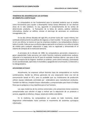 FUNDAMENTOS DE COMPUTACIÓN
EVOLUCIÓN DE LAS COMPUTADORAS
41
TENDENCIA DEL DESARROLLO DE LOS SISTEMAS
DE CÓMPUTO A CORTO PLAZO
La computadora es tan fundamental para la sociedad moderna que se emplea
como herramienta para ayudar a desempeñar tantas tareas diferentes en tan diversas
áreas de la vida cotidiana. Ya sea, siguiendo el comportamiento de las ventas de
determinado producto, la fluctuación de la bolsa de valores, publicar boletines
informáticos, diseñar un edificio, simular el aterrizaje de aeronaves en condiciones
inimaginables, etc.
En las dos últimas décadas del siglo XX y el primer lustro del nuevo milenio, han
cambiado drásticamente las políticas de negocios a nivel mundial. Ya sea que se trabaje o
no en una oficina, la manera en que las empresas emplean a las computadoras afecta a
todo el mundo. Cada vez que se efectúa alguna operación en el banco o se utiliza la tarjeta
de crédito para cualquier adquisición o pago, esta es registrada y almacenada en el
sistema de cómputo de la institución bancaria.
A principios de la década de 1980, las computadoras personales empezaron a
ganar popularidad, hubo personas con visión futurista realizaron predicciones audaces,
referente a la importancia de las PC para la sociedad. Analistas dijeron que para el año
2000, la mayoría de los hogares tendrían un ordenar, como centro nervioso, controlando
el aire acondicionado, operando el encendido y apagando de la iluminación, la televisión y
la videograbadora.
APLICACIONES ACTUALES
Actualmente, las empresas utilizan distintos tipos de computadoras en muchas
combinaciones. Donde las oficinas generales de una corporación tiene una red de
comunicación basad en PC’s, pero es probable que sus instalaciones de producción
utilicen equipo robotizado controlado por ordenadores para manufacturar productos.
También las fábricas, emplean brazos robotizados y computarizados para hacer el trabajo
físico que es peligroso o muy repetitivo para el ser humano.
Las cajas modernas de los centros comerciales y de autoservicio tienen escáneres
computarizados que calculan el pago a realizar por la adquisición de un producto o
servicio, pagando en efectivo, cheque, tarjeta de crédito o de débito.
En la medicina, las computadoras son usadas en todo momento, desde
diagnosticar enfermedades hasta controlar el movimiento de asistentes quirúrgicos
robotizados
Ing. FRANCISCO RAÚL ORTIZ GONZÁLEZ
 