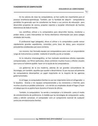 FUNDAMENTOS DE COMPUTACIÓN
EVOLUCIÓN DE LAS COMPUTADORAS
42
En los salones de clase las computadoras, se han vuelto tan importantes para el
proceso enseñanza-aprendizaje. También, por la facilidad de adquirir computadoras
portátiles ha generado que los estudiantes las lleven a sus centros de educación para
desarrollar proyectos de ciencia, preparar reportes y recopilar información de fuentes
electrónicas de todo el mundo.
Los científicos utilizan a la computadora para desarrollar teorías, recolectar y
probar datos, y para intercambiar en forma electrónica información con otros colegas
alrededor del mundo.
El profesional legal (abogado), ahora al utilizar a la computadora puede revisar
rápidamente grandes expedientes, conocidos como base de datos, para encontrar
precedentes establecidos por casos similares.
Los músicos, han formado equipo con computadoras para crear un sorprendente
rango de instrumentos y sonidos mediante el sencillo uso de un teclado.
En la industria cinematográfica, se han realizado asombrosos efectos especiales
computarizados. Los filmes (películas), ahora contienen muchos trucos y efectos visuales
que nunca se hubieran podido hacer sin la ayuda de las computadoras.
Los gobiernos de la era moderna, además de ser grandes consumidores de
tecnología, son también, aquellos que ayudan a desarrollarse. Es por eso que actualmente
las computadoras desempeñan un papel importante en la mayoría de las agencias
gubernamentales.
En el hogar, la computadora familiar es casi tan importante como el refrigerador o
la lavadora. Gracias a los equipos computacionales y las conexiones a Internet, para
muchos usuarios es posible conectarse a la red de sus empleados desde el hogar y hacer
el trabajo que no se podría hacer durante el horario de oficina.
También, la computadora ha venido a reemplazar a la televisión como el medio
de entretenimiento de preferencia. A medida que las tecnologías de computación: audio,
video y edición converjan, el computador será un componente esencial de cualquier
centro de entretenimiento familiar.
Ing. FRANCISCO RAÚL ORTIZ GONZÁLEZ
 