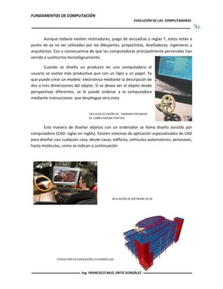 FUNDAMENTOS DE COMPUTACIÓN
EVOLUCIÓN DE LAS COMPUTADORAS
43
APLICACIÓN DE SOFTWARE EN 3D
Aunque todavía existen restiradores, juego de escuadras y reglas T, estos están a
punto de ya no ser utilizados por los dibujantes, proyectistas, diseñadoras, ingenieros y
arquitectos. Eso a consecuencia de que las computadoras principalmente personales han
venido a sustituirlos tecnológicamente.
Cuando se diseña un producto en una computadora el
usuario se vuelve más productivo que con un lápiz y un papel. Ya
que puede crear un modelo electrónico mediante la descripción de
dos o tres dimensiones del objeto. Si se desea ver el objeto desde
perspectivas diferentes, se le puede ordenar a la computadora
mediante instrucciones que despliegue otra vista.
Esta manera de diseñar objetos con un ordenador se llama diseño asistido por
computadora (CAD: siglas en inglés). Existen sistemas de aplicación especializados de CAD
para diseñar casi cualquier cosa, desde casas, edificios, vehículos automotores, aeronaves,
hasta moléculas, como se indican a continuación.
CÁLCULOS DE DISEÑO DE ENGRANE POR MEDIO
DE COMPUTADORA PORTATIL
ESTRUCTURA DE EDIFICACIÓN UTILIZANDO CAD
Ing. FRANCISCO RAÚL ORTIZ GONZÁLEZ
 