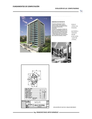FUNDAMENTOS DE COMPUTACIÓN
EVOLUCIÓN DE LAS COMPUTADORAS
45
INTERPRETACIÓN VISUAL DEL PROYECTO
APLICACIÓN DE CAD EN EL DIBUJO MECÁNICO
El proyecto se sitúa sobre un terreno cercano al
Parque Central y parte con intensión de ofrecer una
planta tipo flexible que permita transformaciones
programadas.
Dos piezas de características formales que tienden a
la horizontabilidad, resuelven en su aproximación
suturas verticales que toman la altura total del
proyecto. De esta manera el objeto logra dar cuenta
de la escala de un edificio habitacional a partir del
proyecto plano seriado de los balcones al mismo.
Ing. FRANCISCO RAÚL ORTIZ GONZÁLEZ
 