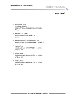 FUNDAMENTOS DE COMPUTACIÓN
EVOLUCIÓN DE LAS COMPUTADORAS
46
BIBLIOGRAFÍA
 Mondragón, Jorde
Hernández, Ricardo
INFORMÁTICA en INGENIERÍA ELECTRÓNICA
Trillas
 ARÉCHIGA G., RAFAEL
INTRODUCCIÓN A LA INFORMÁTICA
COFAA
 Biblioteca práctica de computación, Vol. 1
NUEVA EDITORIAL INTERAMERICANA S. A. de C. V.
 Norton, Peter
Introducción a la COMPUTACIÓN, 1ª. Edición
Mc Graw Hill
 Norton, Peter
Introducción a la COMPUTACIÓN, 3ª. Edición
Mc Graw Hill
 Norton, Peter
Introducción a la COMPUTACIÓN, 6ª. Edición
Mc Graw Hill
Ing. FRANCISCO RAÚL ORTIZ GONZÁLEZ
 