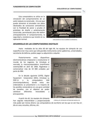 FUNDAMENTOS DE COMPUTACIÓN
EVOLUCIÓN DE LAS COMPUTADORAS
4
Esta computadora se utiliza en la
simulación del comportamiento de un
avión todavía no construido. A la vez que
puede alimentar al simulador con datos
idealizados de variaciones atmosféricas
con la finalidad de poner a prueba el
prototipo de diseño y próximamente
construido, permitiendo para ello definir
anticipadamente el comportamiento, la
seguridad y resistencia que tendrá en su
operación normal.
DESARROLLO DE LAS COMPUTADORAS DIGITALES
Hasta mediados de los años 60 del siglo XX, los equipos de cómputo de uso
específico eran muy caros que sólo grandes instituciones como: gobiernos, universidades,
secretarias de defensa, podían pagar su adquisición o alquiler.
Posteriormente estos dispositivos
electromecánicos empezaron a revolucionar el
mundo de los negocios. Se introdujo al
mercado la macrocomputadora (mainframe)
sistema/360 en abril de 1964, llegándose a
comercializar más de 33 000 unidades por
parte de IBM.
En la década siguiente (1970), Digital
Equipment Corporation (DEC), introdujo su
PDP-11 y la computadora VAX
(minicomputadoras), donde estos dos
ordenadores se presentaron a la mayoría de
los posibles compradores en una gran cantidad
de tamaños, con el objetivo de poder
satisfacer diferentes necesidades y
presupuestos.
A partir de ahí, los equipos de cómputo
han seguido reduciéndose y proporcionando
más poder por menos dinero. Las computadoras de escritorio son las que se ven hoy en
día en casa, escuelas, oficinas, etc.
SIMULADOR DE VUELO (CABINA DE AERONAVE)
CONSOLA DE OPERADOR SISTEMA/360 MODELO 65
Ing. FRANCISCO RAÚL ORTIZ GONZÁLEZ
 