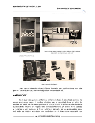 FUNDAMENTOS DE COMPUTACIÓN
EVOLUCIÓN DE LAS COMPUTADORAS
5
Estas computadoras inicialmente fueron diseñadas para que la utilizase una sola
persona (usuario) a la vez, actualmente pueden conectarse en red.
ANTECEDENTES
Desde que hizo aparición el hombre en la tierra hasta la actualidad, siempre ha
estado procesando datos. El hombre primitivo tuvo la necesidad desde un inicio de
emplear los dedos de sus manos para contar y, el de utilizar su memoria para comparar
sus cantidades actuales con respecto a las contadas anteriores. En épocas de los egipcios
y romanos se ven obligados a llevar registros y controles de sus propiedades, esto,
aplicando las técnicas contables que empleaban en el intercambio comercial con
MINICOMPUTADORA PDP-11
VAX-11 (Virtual Address Extended PDP-11), PRIMERA COMPUTADORA
COMERCIAL DE ARQUITECTURA DE 32 BITS
COMPUTADORES PERSONALES
Ing. FRANCISCO RAÚL ORTIZ GONZÁLEZ
 