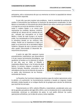 FUNDAMENTOS DE COMPUTACIÓN
EVOLUCIÓN DE LAS COMPUTADORAS
6
extranjeros, esto a consecuencia de que sus memorias no tenían la capacidad de retener
la información requerida.
Es por ello, que para resolver este problema, hubo la necesidad de auxiliarse de
medios o instrumentos que facilitaran la resolución de operaciones complicadas. En Asia
Menor es inventado un instrumento de cálculo (ábaco) que utiliza cuentas que se deslizan
a lo largo de una serie de alambres o barras de
metal o madera fijadas a un marco para
representar las unidades, decenas, centenas,
unidad de mil, decena de mil, centena de mil,
etc., utilizado por mercaderes en la Edad
Media a través de toda Europa y el mundo
árabe. Fue reemplazado en forma gradual por
la aritmética basada en los números indo
árabes. Perdió uso al inventarse el lápiz y el
papel, es el precursor de la calculadora digital
moderna. Después de esto y durante muchos
años quedó interrumpido el desarrollo de
mecanismos de proceso.
A partir de siglo XVII, aparecen nuevos
procedimientos matemáticos que desarrollaron
a la par nuevas herramientas tecnológicas que
ayudarían al hombre en lo referente al cálculo.
Es por ello, que en 1642, el filósofo y
matemático Blaise Pascal a los 19 años de edad
fabrica, la primera máquina sumadora de la
historia llamada Pascalina, precursora de las
calculadoras de hoy con la intención de ayudar a
su padre, alto funcionario de las finanzas
nacionales de Francia.
La Pascalina, fue la primera máquina mecánica capaz de realizar operaciones como
la adición y la sustracción. Su funcionamiento mecánico y basado en engranes (rueda
dentada), estaba basado en un antiguo diseño de los griegos para calcular las distancias
que recorrían los carruajes.
Posteriormente en 1671, Leibnitz (filósofo y matemático), considerado como uno
de los grandes pensadores del siglo XVII y XVIII, y con la introducción de la rueda dentada
escalonada, construye su calculadora de pasos, la cual podía efectuar las cuatro
operaciones aritméticas, con la idea de sumas y restas repetidas.
ÁBACO CHINO
LA PASCALINA
Ing. FRANCISCO RAÚL ORTIZ GONZÁLEZ
 
