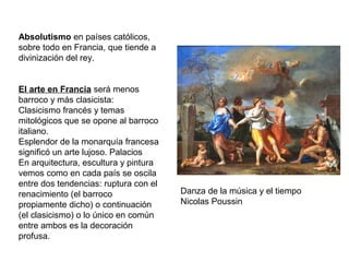 Absolutismo en países católicos,
sobre todo en Francia, que tiende a
divinización del rey.
El arte en Francia será menos
barroco y más clasicista:
Clasicismo francés y temas
mitológicos que se opone al barroco
italiano.
Esplendor de la monarquía francesa
significó un arte lujoso. Palacios
En arquitectura, escultura y pintura
vemos como en cada país se oscila
entre dos tendencias: ruptura con el
renacimiento (el barroco
propiamente dicho) o continuación
(el clasicismo) o lo único en común
entre ambos es la decoración
profusa.
Danza de la música y el tiempo
Nicolas Poussin
 