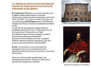 1.2. Analiza las instrucciones emanadas del
Concilio de Trento acerca de la manera de
representar en las iglesias.
El Concilio de Trento fue un concilio ecuménico de
la Iglesia católica desarrollado en periodos
discontinuos durante veinticinco sesiones entre el año
1545 y el 1563. Tuvo lugar en Trento. Dió lugar a lo
que se llama la Contrarreforma fue la respuesta de
la Iglesia de Roma a la reforma protestante de Martín
Lutero.
Un período de resurgimiento católico desde el
pontificado del Papa Pío IV en 1560 hasta el fin de
la Guerra de los Treinta Años, en 1648.
Sus objetivos fueron renovar la Iglesia y evitar el
avance de las doctrinas protestantes.
Se querían hacer atractivos los ritos. La Iglesia
Católica necesita recuperar seguidores y por eso
busca un arte que fomente la espiritualidad
El arte se convierte en una herramienta de
propagación de la fe con la aplicación de la
decoración barroca que busca conmover y emocionar
al fiel el arte
Nacen las Hermandades penitenciales y las
procesiones de Semana Santa con ellas toda la
escultura de imaginería en España.
Gregorio XV retratado por Guido Reni
 