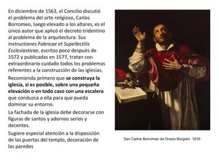 En diciembre de 1563, el Concilio discutió
el problema del arte religioso, Carlos
Borromeo, luego elevado a los altares, es el
único autor que aplicó el decreto tridentino
al problema de la arquitectura. Sus
Instructiones Fabricae et Supellectilis
Ecclesiasticae, escritas poco después de
1572 y publicadas en 1577, tratan con
extraordinario cuidado todos los problemas
referentes a la construcción de las iglesias.
Recomienda primero que se construya la
iglesia, si es posible, sobre una pequeña
elevación o en todo caso con una escalera
que conduzca a ella para que pueda
dominar su entorno.
La fachada de la iglesia debe decorarse con
figuras de santos y adornos serios y
decentes.
Sugiere especial atención a la disposición
de las puertas del templo, decoración de
las paredes
San Carlos Borromeo de Orazio Borgiani 1616
 