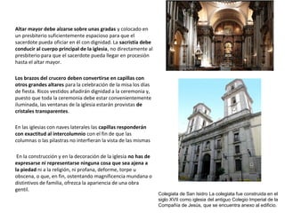 Altar mayor debe alzarse sobre unas gradas y colocado en
un presbiterio suficientemente espacioso para que el
sacerdote pueda oficiar en él con dignidad. La sacristía debe
conducir al cuerpo principal de la iglesia, no directamente al
presbiterio para que el sacerdote pueda llegar en procesión
hasta el altar mayor.
Los brazos del crucero deben convertirse en capillas con
otros grandes altares para la celebración de la misa los días
de fiesta. Ricos vestidos añadirán dignidad a la ceremonia y,
puesto que toda la ceremonia debe estar convenientemente
iluminada, las ventanas de la iglesia estarán provistas de
cristales transparentes.
En las iglesias con naves laterales las capillas responderán
con exactitud al intercolumnio con el fin de que las
columnas o las pilastras no interfieran la vista de las mismas
En la construcción y en la decoración de la iglesia no has de
expresarse ni representarse ninguna cosa que sea ajena a
la piedad ni a la religión, ni profana, deforme, torpe u
obscena, o que, en fin, ostentando magnificencia mundana o
distintivos de familia, ofrezca la apariencia de una obra
gentil.
Colegiata de San Isidro La colegiata fue construida en el
siglo XVII como iglesia del antiguo Colegio Imperial de la
Compañía de Jesús, que se encuentra anexo al edificio.
 