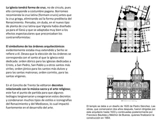 La iglesia tendrá forma de cruz, no de círculo, pues
ello corresponde a costumbre pagana. Borromeo
recomienda la cruz latina (formam crucis) antes que
la cruz griega, eliminando así la forma predilecta del
Renacimiento. Pensaba, sin duda, en el nuevo tipo
de planta de cruz latina que Vignola había diseñado
ya para el Gesù y que se adaptaba muy bien a los
efectos espectaculares que preconizaban los
contrarreformistas:
El simbolismo de los órdenes arquitectónicos
evidentemente estaba muy extendido y Serlio se
refiere a él. Desea que la elección de los órdenes se
corresponda con el santo al que la iglesia está
dedicada: orden dórico para las iglesias dedicadas a
Cristo, a San Pedro, San Pablo y a otros santos más
viriles; orden jónico para los santos más dulces y
para las santas matronas; orden corintio, para las
santas vírgenes.
En el Concilio de Trento Se editaron decretos
relacionado con la música sacra y el arte religioso;
este fue el punto de partida para que algunos
teólogos tergiversaran y exageraran estos decretos
y condenaran muchos tipos de estilos e iconografías
del Renacimiento y del Medioevo, lo cual impactó
fuertemente en el desarrollo del arte.
El templo se debe a un diseño de 1620 de Pedro Sánchez. Las
obras, que comenzaron dos años después, fueron dirigidas por
este arquitecto hasta 1633 y continuadas posteriormente por
Francisco Bautista y Melchor de Bueras, quienes finalizaron la
construcción en 1664.
 
