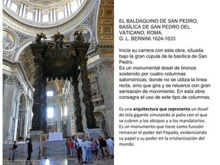 EL BALDAQUINO DE SAN PEDRO,
BASÍLICA DE SAN PEDRO DEL
VATICANO, ROMA.
G. L. BERNINI.1624-1633
Inicia su carrera con esta obra, situada
bajo la gran cúpula de la basílica de San
Pedro.
Es un monumental dosel de bronce
sostenido por cuatro columnas
salomónicas, donde no se utiliza la línea
recta, sino que gira y se retuerce con gran
sensación de movimiento. En esta obra
consagra el uso de este tipo de columnas.
Es una arquitectura que representa un dosel
de tela gigante simulando al palio con el que
se cubren a los obispos y a los mandatarios.
Es un monumento que tiene como función
remarcar el poder del Papado, evidenciando
su papel y su poder en la cristianización del
mundo.
 