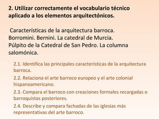 2.1. Identifica las principales características de la arquitectura
barroca.
2.2. Relaciona el arte barroco europeo y el arte colonial
hispanoamericano.
2.3. Compara el barroco con creaciones formales recargadas o
barroquistas posteriores.
2.4. Describe y compara fachadas de las iglesias más
representativas del arte barroco.
2. Utilizar correctamente el vocabulario técnico
aplicado a los elementos arquitectónicos.
Características de la arquitectura barroca.
Borromini. Bernini. La catedral de Murcia.
Púlpito de la Catedral de San Pedro. La columna
salomónica.
 