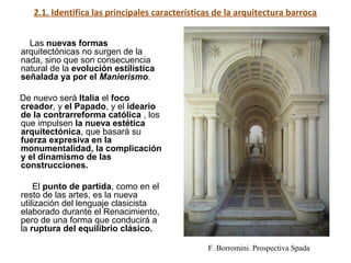 2.1. Identifica las principales características de la arquitectura barroca
Las nuevas formas
arquitectónicas no surgen de la
nada, sino que son consecuencia
natural de la evolución estilística
señalada ya por el Manierismo.
De nuevo será Italia el foco
creador, y el Papado, y el ideario
de la contrarreforma católica , los
que impulsen la nueva estética
arquitectónica, que basará su
fuerza expresiva en la
monumentalidad, la complicación
y el dinamismo de las
construcciones.
El punto de partida, como en el
resto de las artes, es la nueva
utilización del lenguaje clasicista
elaborado durante el Renacimiento,
pero de una forma que conducirá a
la ruptura del equilibrio clásico.
F. Borromini. Prospectiva Spada
 