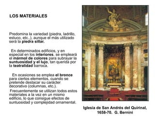LOS MATERIALES
Predomina la variedad (piedra, ladrillo,
estuco, etc..), aunque el más utilizado
será la piedra sillar.
En determinados edificios, y en
especial en los interiores, se empleará
el mármol de colores para subrayar la
suntuosidad y el lujo, tan querida por
la teatralidad barroca.
En ocasiones se emplea el bronce
para ciertos elementos, cuando se
pretende destacar su carácter
decorativo (columnas, etc.).
Frecuentemente se utilizan todos estos
materiales a la vez en un mismo
edificio, lo que consigue efectos de
suntuosidad y complejidad ornamental.
Iglesia de San Andrés del Quirinal,
1658-70. G. Bernini
 