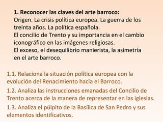 1.1. Relaciona la situación política europea con la
evolución del Renacimiento hacia el Barroco.
1.2. Analiza las instrucciones emanadas del Concilio de
Trento acerca de la manera de representar en las iglesias.
1.3. Analiza el púlpito de la Basílica de San Pedro y sus
elementos identificativos.
1. Reconocer las claves del arte barroco:
Origen. La crisis política europea. La guerra de los
treinta años. La política española.
El concilio de Trento y su importancia en el cambio
iconográfico en las imágenes religiosas.
El exceso, el desequilibrio manierista, la asimetría
en el arte barroco.
 