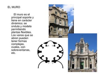 EL MURO
El muro es el
principal soporte y
tiene en carácter
dinámico; se
ondula y modela
permitiendo
plantas flexibles.
Los vanos que se
abren pueden
tener formas
complejas,
ovales, con
sobreventanas,
etc.
 