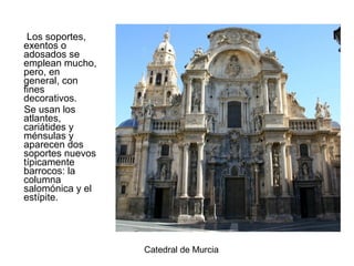 Los soportes,
exentos o
adosados se
emplean mucho,
pero, en
general, con
fines
decorativos.
Se usan los
atlantes,
cariátides y
ménsulas y
aparecen dos
soportes nuevos
típicamente
barrocos: la
columna
salomónica y el
estípite.
Catedral de Murcia
 