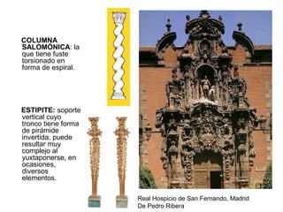 COLUMNA
SALOMÓNICA: la
que tiene fuste
torsionado en
forma de espiral.
ESTIPITE: soporte
vertical cuyo
tronco tiene forma
de pirámide
invertida, puede
resultar muy
complejo al
yuxtaponerse, en
ocasiones,
diversos
elementos.
Real Hospicio de San Fernando, Madrid
De Pedro Ribera
 