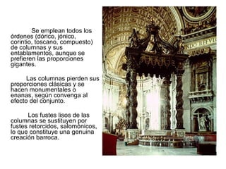Se emplean todos los
órdenes (dórico, jónico,
corintio, toscano, compuesto)
de columnas y sus
entablamentos, aunque se
prefieren las proporciones
gigantes.
Las columnas pierden sus
proporciones clásicas y se
hacen monumentales o
enanas, según convenga al
efecto del conjunto.
Los fustes lisos de las
columnas se sustituyen por
fustes retorcidos, salomónicos,
lo que constituye una genuina
creación barroca.
El Baldaquino de San Pedro. G. Bernini.
 