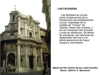 LAS FACHADAS
Las fachadas se curvan
como consecuencia de la
introducción de entablamentos
curvos. Inspiradas en el
modelo de “Il Gesú” de
Vignola, tienen dos cuerpos, y
se van haciendo más movidas
y ricas en claroscuro. Se llenan
de esculturas, las columnas se
desprenden del muro y el
efecto general es de mayor
riqueza y movimiento.
Iglesia de San Carlos de las cuatro fuentes
Roma. 1634-41. F. Borromini
 