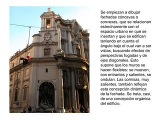 Se empiezan a dibujar
fachadas cóncavas o
convexas, que se relacionan
estrechamente con el
espacio urbano en que se
insertan y que se edifican
teniendo en cuenta el
ángulo bajo el cual van a ser
vistas, buscando efectos de
perspectivas fugadas y de
ejes diagonales. Esto
supone que los muros se
hacen flexibles: se mueven,
con entrantes y salientes, se
ondulan. Las cornisas, muy
salientes, también reflejan
esta concepción dinámica
de la fachada. Se trata, casi,
de una concepción orgánica
del edificio.
 