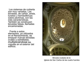 Los sistemas de cubierta
son muy variados. Las
bóvedas, de cañón, arista,
lunetos y hemiesféricas
sobre pechinas, son las
más características.
También se construyen
bóvedas falsas, llamadas
encamonadas.
Frente a estos
elementos, ya utilizados
en el Renacimiento, se
ensayan nuevas bóvedas
ovales o estrelladas,
multiplicándose las
cúpulas en el exterior del
edificio.
Bóveda ovalada de la
Iglesia de San Carlos de las cuatro fuentes
 