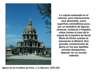 La cúpula sobresale en el
exterior, pero interiormente
será absorbida, como
superficie semiesférica pura,
por un torbellino de figuras,
pinturas, molduras o fingidos
cielos (véase el caso de la
cúpula de la basílica de Santa
María de Elche cuando se
representa el Misteri). Son
grandes rompimientos de
gloria en los que aquéllas
simulan desaparecer,
dejando ver un mundo
celestial
Iglesia de los Inválidos de París. J. H. Mansart, 1678-1691
 