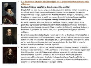• 1.1. Relaciona la situación política europea con la evolución del Renacimiento hacia
el Barroco.
• Contexto histórico español: La decadencia política y militar
• El siglo XVII fue para España un período de grave crisis política, militar, económica y
social que terminó por convertir el Imperio Español en una potencia de segundo
rango dentro de Europa. Los llamados Austrias menores -Felipe III, Felipe IV y Carlos
II- dejaron el gobierno de la nación en manos de ministros de confianza o validos
entre los que destacaron el duque de Lerma y el conde-duque de Olivares.
• En política exterior, el duque de Lerma, valido de Felipe III, adoptó una política
pacifista y logró acabar con todos los conflictos heredados del reinado de Felipe II.
Por el contrario, el conde-duque de Olivares, valido de Felipe VI, incolucró de lleno a
España en la guerra de los Treinta Años, en la que España sufrió graves derrotas
militares.
• Durante la segunda mitad del siglo, Francia aprovechó la debilidad militar española y
ejerció una continua presión expansionista sobre los territorios europeos regidos por
Carlos II. Como consecuencia de esta presión, la Corona española perdió buena parte
de sus posesiones en Europa, de modo que a principios del siglo XVIII el Imperio
español en Europa estaba totalmente liquidado.
• En política interior, la crisis no fue menos importante. El duque de Lerma procedió a
la expulsión de los moriscos (1609), con lo que se arruinaron las tierras de regadío del
litoral levantino, y permitió la generalización de la corrupción administrativa.
Posteriormente, la política centralista del conde-duque de Olivares provocó
numerosas sublevaciones en Cataluña, Portugal, Andalucía, Nápoles y Sicilia. La
rebelión catalana fue sofocada el año 1652, mientras que la sublevación portuguesa
desembocó en la independencia de ese país (1668).
 
