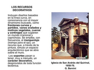 LOS RECURSOS
DECORATIVOS
Incluyen diseños basados
en la línea curva, en
consonancia con el mayor
dinamismo buscado, como
frontones curvos y
partidos, vanos ovalados y
motivos vegetales, cueros
y cortinajes que sugieren
un mundo irracional y
caprichoso. Se emplea, con
frecuencia, el trampantojo
(trampa para el ojo); un
recurso que, a través de la
pintura, simula un espacio
arquitectónico que se abre
sobre el muro.
Los soportes pasan a
tener, muy a menudo, un
carácter decorativo,
desprovistos de toda función
tectónica.
Iglesia de San Andrés del Quirinal,
1658-70.
G. Bernini
 