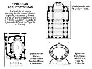 TIPOLOGÍAS
ARQUITECTÓNICAS
La tradicional planta
rectangular da paso a plantas
elípticas, circulares y mixtas.
Se da un claro predominio de
la “Planta jesuítica” (modelo de
iglesia de Il Gesú, de Vignola,
en Roma).
Iglesia jesuítica de
“Il Gesú “, Roma.
Iglesia de
San Andrés
del Quirinal,
1658-70.
G. Bernini.
Iglesia de San
Carlos
De las cuatro
fuentes, Roma.
F. Borromini.
 