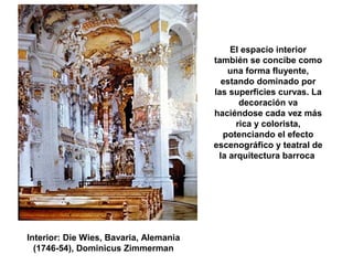 El espacio interior
también se concibe como
una forma fluyente,
estando dominado por
las superficies curvas. La
decoración va
haciéndose cada vez más
rica y colorista,
potenciando el efecto
escenográfico y teatral de
la arquitectura barroca
Interior: Die Wies, Bavaria, Alemania
(1746-54), Dominicus Zimmerman
 