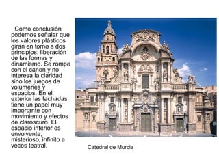 Como conclusión
podemos señalar que
los valores plásticos
giran en torno a dos
principios: liberación
de las formas y
dinamismo. Se rompe
con el canon y no
interesa la claridad
sino los juegos de
volúmenes y
espacios. En el
exterior las fachadas
tiene un papel muy
importante con
movimiento y efectos
de claroscuro. El
espacio interior es
envolvente,
misterioso, infinito a
veces teatral. Catedral de Murcia
 