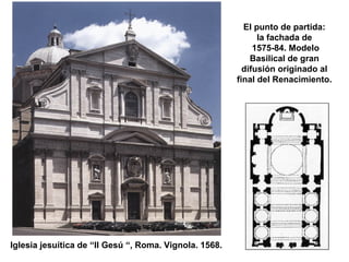 El punto de partida:
la fachada de
1575-84. Modelo
Basilical de gran
difusión originado al
final del Renacimiento.
Iglesia jesuítica de “Il Gesú “, Roma. Vignola. 1568.
 