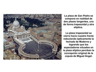 La plaza de San Pedro se
compone en realidad de
dos plazas tangentes, una
de forma trapezoidal y otra
elíptica.
La plaza trapezoidal se
cierra hacia nuestro frente
reduciendo ópticamente la
fachada de Maderno y
logrando que los
espectadores situados en
la plaza elíptica perciban la
concepción original de la
cúpula de Miguel Ángel.
 