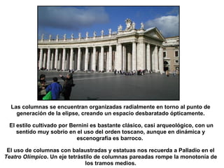 Las columnas se encuentran organizadas radialmente en torno al punto de
generación de la elipse, creando un espacio desbaratado ópticamente.
El estilo cultivado por Bernini es bastante clásico, casi arqueológico, con un
sentido muy sobrio en el uso del orden toscano, aunque en dinámica y
escenografía es barroco.
El uso de columnas con balaustradas y estatuas nos recuerda a Palladio en el
Teatro Olímpico. Un eje tetrástilo de columnas pareadas rompe la monotonía de
los tramos medios.
 