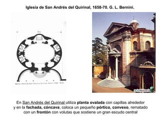 Iglesia de San Andrés del Quirinal, 1658-70. G. L. Bernini.
En San Andrés del Quirinal utiliza planta ovalada con capillas alrededor
y en la fachada, cóncava, coloca un pequeño pórtico, convexo, rematado
con un frontón con volutas que sostiene un gran escudo central
 