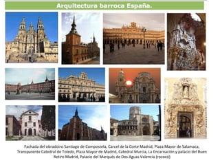 Fachada del obradoiro Santiago de Compostela, Carcel de la Corte Madrid, Plaza Mayor de Salamaca,
Transparente Catedral de Toledo, Plaza Mayor de Madrid, Catedral Murcia, La Encarnación y palacio del Buen
Retiro Madrid, Palacio del Marqués de Dos Aguas Valencia (rococó)
 