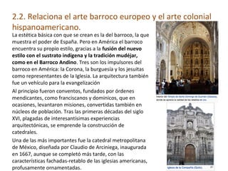 2.2. Relaciona el arte barroco europeo y el arte colonial
hispanoamericano.
La estética básica con que se crean es la del barroco, la que
muestra el poder de España. Pero en América el barroco
encuentra su propio estilo, gracias a la fusión del nuevo
estilo con el sustrato indígena y la tradición mudéjar,
como en el Barroco Andino. Tres son los impulsores del
barroco en América: la Corona, la burguesía y los jesuitas
como representantes de la Iglesia. La arquitectura también
fue un vehículo para la evangelización
Al principio fueron conventos, fundados por órdenes
mendicantes, como franciscanos y dominicos, que en
ocasiones, levantaron misiones, convertidas también en
núcleos de población. Tras las primeras décadas del siglo
XVI, plagadas de interesantísimas experiencias
arquitectónicas, se emprende la construcción de
catedrales.
Una de las más importantes fue la catedral metropolitana
de México, diseñada por Claudio de Arciniega, inaugurada
en 1667, aunque se completó más tarde, con las
características fachadas-retablo de las iglesias americanas,
profusamente ornamentadas.
 