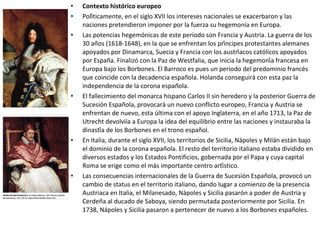 • Contexto histórico europeo
• Políticamente, en el siglo XVII los intereses nacionales se exacerbaron y las
naciones pretendieron imponer por la fuerza su hegemonía en Europa.
• Las potencias hegemónicas de este periodo son Francia y Austria. La guerra de los
30 años (1618-1648), en la que se enfrentan los príncipes protestantes alemanes
apoyados por Dinamarca, Suecia y Francia con los austríacos católicos apoyados
por España. Finalizó con la Paz de Westfalia, que inicia la hegemonía francesa en
Europa bajo los Borbones. El Barroco es pues un periodo del predominio francés
que coincide con la decadencia española. Holanda conseguirá con esta paz la
independencia de la corona española.
• El fallecimiento del monarca hispano Carlos II sin heredero y la posterior Guerra de
Sucesión Española, provocará un nuevo conflicto europeo, Francia y Austria se
enfrentan de nuevo, esta última con el apoyo Inglaterra, en el año 1713, la Paz de
Utrecht devolviía a Europa la idea del equilibrio entre las naciones y instauraba la
dinastía de los Borbones en el trono español.
• En Italia, durante el siglo XVII, los territorios de Sicilia, Nápoles y Milán están bajo
el dominio de la corona española. El resto del territorio italiano estaba dividido en
diversos estados y los Estados Pontificios, gobernada por el Papa y cuya capital
Roma se erige como el más importante centro artístico.
• Las consecuencias internacionales de la Guerra de Sucesión Española, provocó un
cambio de status en el territorio italiano, dando lugar a comienzo de la presencia
Austriaca en Italia, el Milanesado, Nápoles y Sicilia pasarón a poder de Austria y
Cerdeña al ducado de Saboya, siendo permutada posteriormente por Sicilia. En
1738, Nápoles y Sicilia pasaron a pertenecer de nuevo a los Borbones españoles.
 