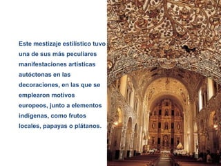 Siglo XVII
Años 1.600 - 1.750 DC
Este mestizaje estilístico tuvo
una de sus más peculiares
manifestaciones artísticas
autóctonas en las
decoraciones, en las que se
emplearon motivos
europeos, junto a elementos
indígenas, como frutos
locales, papayas o plátanos.
 