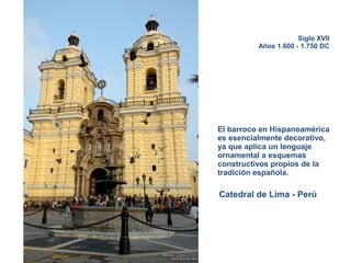 Siglo XVII
Años 1.600 - 1.750 DC
El barroco en Hispanoamérica
es esencialmente decorativo,
ya que aplica un lenguaje
ornamental a esquemas
constructivos propios de la
tradición española.
Catedral de Lima - Perú
 