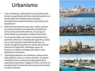 • "Fue en Andalucía, sobre todo en el eje Sevilla-Cádiz,
donde se experimenta de forma más contundente y se
puede hablar de manifestaciones paralelas,
principalmente en planteamientos urbanísticos y en
arquitectura"
• Debemos tener presente que estos núcleos urbanos
que experimentaron una expansión extraordinaria
como consecuencia del comercio, a la vez que se
conformaban las principales ciudades americanas".
• "Es el caso de Cádiz, que inicia la construcción de su
perímetro defensivo a mediados del siglo XVI y cuenta
con un rico conjunto arquitectónico barroco. Su
puerto consiguió convertirse en cabeza del comercio
colonial en el siglo XVIII. Similitudes vemos en
Veracruz, La Habana, Cartagena de Indias u otras
poblaciones americanas.
• Arquitectos gaditanos se trasladaron a países como
Cuba, México u otros y, a través de éstos, se crearon
coincidencias en los esquemas organizativos de la
arquitectura doméstica, religiosa y militar, así como en
los diseños de los elementos decorativos entre España
y el Nuevo Mundo..
Urbanismo
 