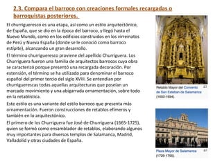 2.3. Compara el barroco con creaciones formales recargadas o
barroquistas posteriores.
El churrigueresco es una etapa, así como un estilo arquitectónico,
de España, que se dio en la época del barroco, y llegó hasta el
Nuevo Mundo, como en los edificios construidos en los virreinatos
de Perú y Nueva España (donde se le conoció como barroco
estípite), alcanzando un gran desarrollo.
El término churrigueresco proviene del apellido Churriguera. Los
Churriguera fueron una familia de arquitectos barrocos cuya obra
se caracterizó porque presentó una recargada decoración. Por
extensión, el término se ha utilizado para denominar el barroco
español del primer tercio del siglo XVIII. Se entendían por
churriguerescas todas aquellas arquitecturas que poseían un
marcado movimiento y una abigarrada ornamentación, sobre todo
en la retablística.
Este estilo es una variante del estilo barroco que presenta más
ornamentación. Fueron construcciones de retablos efímeros y
también en lo arquitectónico.
El primero de los Churriguera fue José de Churriguera (1665-1725),
quien se formó como ensamblador de retablos, elaborando algunos
muy importantes para diversos templos de Salamanca, Madrid,
Valladolid y otras ciudades de España.
 