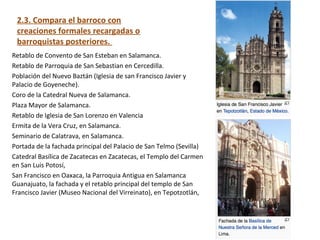 2.3. Compara el barroco con
creaciones formales recargadas o
barroquistas posteriores.
Retablo de Convento de San Esteban en Salamanca.
Retablo de Parroquia de San Sebastian en Cercedilla.
Población del Nuevo Baztán (Iglesia de san Francisco Javier y
Palacio de Goyeneche).
Coro de la Catedral Nueva de Salamanca.
Plaza Mayor de Salamanca.
Retablo de Iglesia de San Lorenzo en Valencia
Ermita de la Vera Cruz, en Salamanca.
Seminario de Calatrava, en Salamanca.
Portada de la fachada principal del Palacio de San Telmo (Sevilla)
Catedral Basílica de Zacatecas en Zacatecas, el Templo del Carmen
en San Luis Potosí,
San Francisco en Oaxaca, la Parroquia Antigua en Salamanca
Guanajuato, la fachada y el retablo principal del templo de San
Francisco Javier (Museo Nacional del Virreinato), en Tepotzotlán,
 