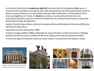 La corriente historicista del neobarroco siglo XIX tuvo tierra fértil en la ciudad de París, pues su
reconstrucción coincidió con el auge de este estilo arquitectónico. Se utilizó especialmente para los
teatros, ya que el barroco en el que estaba inspirado había contribuido a un florecimiento de las
artes escenográficas en Francia. En Austria en cambio, el uso de esta corriente tiene una
connotación patriótica, ya que se relaciona íntimamente con el florecimiento cultural y expansión
política de principios del siglo XVIII.
España: Ricardo Vázquez Bosco realizó el destacado edificio del Ministerio de Fomento (1892), hoy
Ministerio de Agricultura,
Exposición Universal de Barcelona 1888
El Teatro Arriaga de Bilbao (1885), elaborado por Joaquín Rucoba; el Teatro Cervantes en Málaga
(1870) de Jerónimo Cuervo; el edificio de Banco de España construido por Eduardo de Adaro
A comienzos Siglo XX El barroco influirá en cierto modo en la arquitectura Art Noveau y Gaudí
 