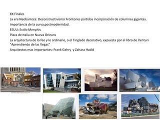 XX Finales
La era Neobarroca: Deconstructivismo Frontones partidos incorporación de columnas gigantes.
Importancia de la curva,postmodernidad.
EEUU: Estilo Menphis
Plaza de Italia en Nueva Orleans
La arquitectura de lo feo y lo ordinario, o el Tinglado decorativo, expuesta por el libro de Venturi
“Aprendiendo de las Vegas”
Arquitectos mas importantes: Frank Gehry y Zahara Hadid
 