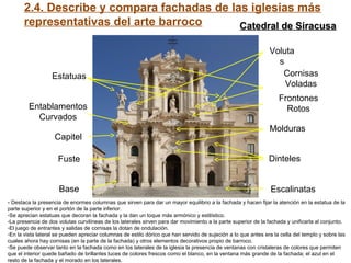 2.4. Describe y compara fachadas de las iglesias más
representativas del arte barroco
Base
Fuste
Capitel
Entablamentos
Curvados
Estatuas
Escalinatas
Dinteles
Molduras
Frontones
Rotos
Cornisas
Voladas
Voluta
s
- Destaca la presencia de enormes columnas que sirven para dar un mayor equilibrio a la fachada y hacen fijar la atención en la estatua de la
parte superior y en el portón de la parte inferior.
-Se aprecian estatuas que decoran la fachada y la dan un toque más armónico y estilístico.
-La presencia de dos volutas curvilíneas de los laterales sirven para dar movimiento a la parte superior de la fachada y unificarla al conjunto.
-El juego de entrantes y salidas de cornisas la dotan de ondulación.
-En la vista lateral se pueden apreciar columnas de estilo dórico que han servido de sujeción a lo que antes era la cella del templo y sobre las
cuales ahora hay cornisas (en la parte de la fachada) y otros elementos decorativos propio de barroco.
-Se puede observar tanto en la fachada como en los laterales de la iglesia la presencia de ventanas con cristaleras de colores que permiten
que el interior quede bañado de brillantes luces de colores frescos como el blanco, en la ventana más grande de la fachada; el azul en el
resto de la fachada y el morado en los laterales.
Catedral de SiracusaCatedral de Siracusa
 