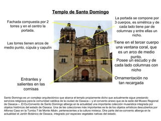 Santo Domingo es un complejo arquitectónico que abarca el templo propiamente dicho que actualmente sigue prestando
servicios religiosos para la comunidad católica de la ciudad de Oaxaca— y el convento anexo que es la sede del Museo Regional
de Oaxaca—. El Ex-Convento de Santo Domingo alberga en la actualidad una importante colección museística integrada por
objetos históricos del estado de Oaxaca. Una de las colecciones más importantes es la de los objetos artísticos descubiertos por
Alfonso Caso en la Tumba 7 de Monte Albán, pertenecientes a la cultura mixteca. Otra parte del ex-convento alberga en la
actualidad el Jardín Botánico de Oaxaca, integrado por especies vegetales nativas del estado.
Entrantes y
salientes en las
cornisas
Ornamentación no
tan recargada
Posee un escudo y de
cada lado columnas con
nicho
Tiene en el tercer cuerpo
una ventana coral, que
es un arco de medio
punto.
La portada se compone por
3 cuerpos, es simétrica y de
cada lado tiene par de
columnas y entre ellas un
nicho.
Fachada compuesta por 2
torres y en el centro la
portada.
Las torres tienen arcos de
medio punto, cúpula y capulín
Templo de Santo DomingoTemplo de Santo Domingo
 